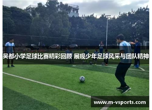 吴都小学足球比赛精彩回顾 展现少年足球风采与团队精神