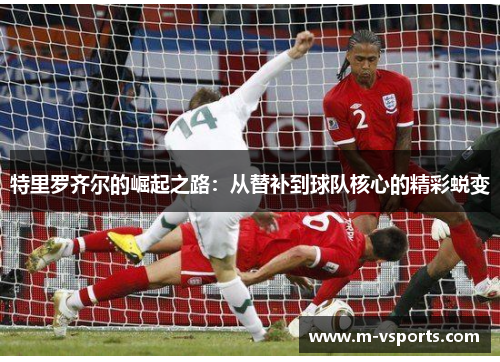 特里罗齐尔的崛起之路：从替补到球队核心的精彩蜕变