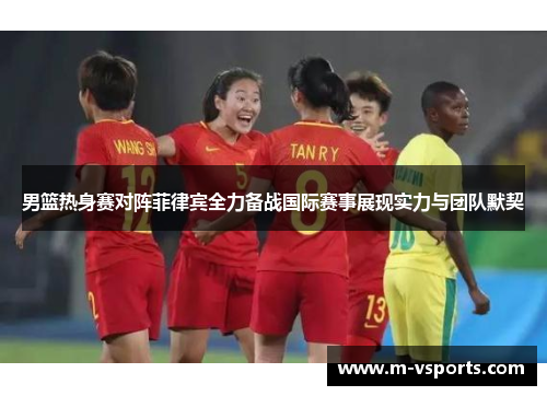 男篮热身赛对阵菲律宾全力备战国际赛事展现实力与团队默契