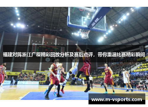 福建对阵浙江广厦精彩回放分析及赛后点评，带你重温比赛精彩瞬间